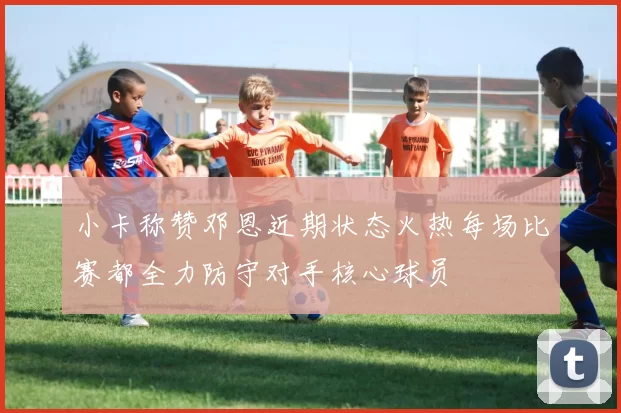 小卡称赞邓恩近期状态火热每场比赛都全力防守对手核心球员