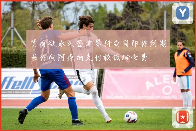 贾府欲永久签津琴科合同即将到期或将向阿森纳支付较低转会费