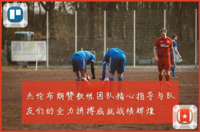 杰伦布朗赞教练团队精心指导与队友们的全力拼搏成就战绩辉煌