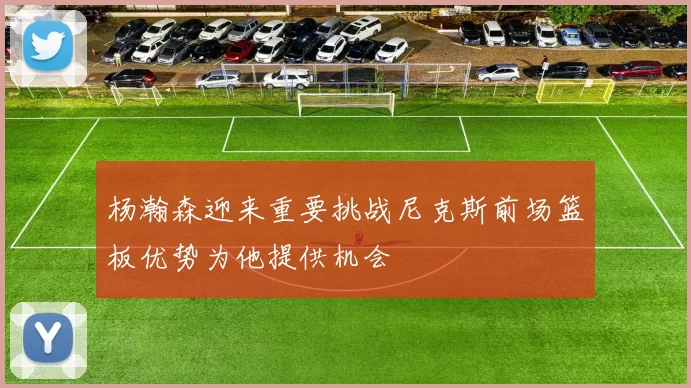 杨瀚森迎来重要挑战尼克斯前场篮板优势为他提供机会