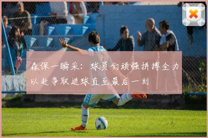 森保一瞬采：球员们顽强拼搏全力以赴争取进球直至最后一刻
